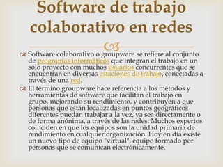  Software colaborativo o groupware se refiere al conjunto
de programas informáticos que integran el trabajo en un
sólo proyecto con muchos usuarios concurrentes que se
encuentran en diversas estaciones de trabajo, conectadas a
través de una red.
 El término groupware hace referencia a los métodos y
herramientas de software que facilitan el trabajo en
grupo, mejorando su rendimiento, y contribuyen a que
personas que están localizadas en puntos geográficos
diferentes puedan trabajar a la vez, ya sea directamente o
de forma anónima, a través de las redes. Muchos expertos
coinciden en que los equipos son la unidad primaria de
rendimiento en cualquier organización. Hoy en día existe
un nuevo tipo de equipo "virtual", equipo formado por
personas que se comunican electrónicamente.
Software de trabajo
colaborativo en redes
 