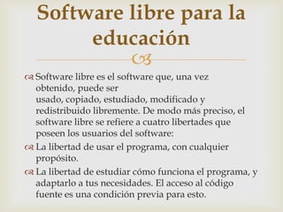
 Software libre es el software que, una vez
obtenido, puede ser
usado, copiado, estudiado, modificado y
redistribuido libremente. De modo más preciso, el
software libre se refiere a cuatro libertades que
poseen los usuarios del software:
 La libertad de usar el programa, con cualquier
propósito.
 La libertad de estudiar cómo funciona el programa, y
adaptarlo a tus necesidades. El acceso al código
fuente es una condición previa para esto.
Software libre para la
educación
 
