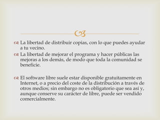 
 La libertad de distribuir copias, con lo que puedes ayudar
a tu vecino.
 La libertad de mejorar el programa y hacer públicas las
mejoras a los demás, de modo que toda la comunidad se
beneficie.
 El software libre suele estar disponible gratuitamente en
Internet, o a precio del coste de la distribución a través de
otros medios; sin embargo no es obligatorio que sea así y,
aunque conserve su carácter de libre, puede ser vendido
comercialmente.
 