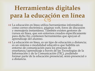 
 La educación en línea utiliza herramientas informáticas
como correo electrónico, páginas web, foros de discusión
y mensajería instantánea. También existen gestores de
cursos en línea, que son entornos creados específicamente
para dicho fin; contienen herramientas que apoyan el
aprendizaje del alumno.
 La educación en línea, es un tipo de educación a distancia;
es un sistema o modalidad educativa que habilita un
entorno de comunicación para los procesos de
enseñanza/aprendizaje a través de las Tecnologías de la
Información y de la Comunicación (TIC), pudiendo
formar parte de la educación presencial, semi-presencial o
a distancia.
Herramientas digitales
para la educación en línea
 