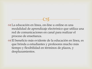 
 La educación en línea, on-line u online es una
modalidad de aprendizaje electrónico que utiliza una
red de comunicaciones en canal para realizar el
proceso de enseñanza.
 El beneficio más evidente de la educación en línea, es
que brinda a estudiantes y profesores mucho más
tiempo y flexibilidad en términos de plazos, y
desplazamientos.
 