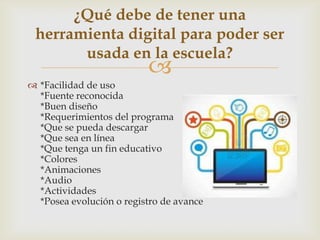
 *Facilidad de uso
*Fuente reconocida
*Buen diseño
*Requerimientos del programa
*Que se pueda descargar
*Que sea en línea
*Que tenga un fin educativo
*Colores
*Animaciones
*Audio
*Actividades
*Posea evolución o registro de avance
¿Qué debe de tener una
herramienta digital para poder ser
usada en la escuela?
 