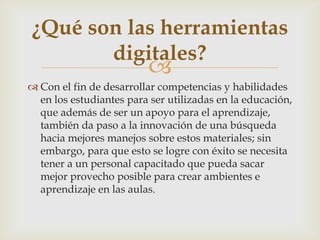 
 Con el fin de desarrollar competencias y habilidades
en los estudiantes para ser utilizadas en la educación,
que además de ser un apoyo para el aprendizaje,
también da paso a la innovación de una búsqueda
hacia mejores manejos sobre estos materiales; sin
embargo, para que esto se logre con éxito se necesita
tener a un personal capacitado que pueda sacar
mejor provecho posible para crear ambientes e
aprendizaje en las aulas.
¿Qué son las herramientas
digitales?
 