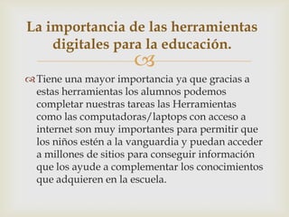 
Tiene una mayor importancia ya que gracias a
estas herramientas los alumnos podemos
completar nuestras tareas las Herramientas
como las computadoras/laptops con acceso a
internet son muy importantes para permitir que
los niños estén a la vanguardia y puedan acceder
a millones de sitios para conseguir información
que los ayude a complementar los conocimientos
que adquieren en la escuela.
La importancia de las herramientas
digitales para la educación.
 