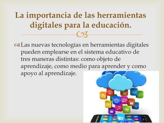 
Las nuevas tecnologías en herramientas digitales
pueden emplearse en el sistema educativo de
tres maneras distintas: como objeto de
aprendizaje, como medio para aprender y como
apoyo al aprendizaje.
La importancia de las herramientas
digitales para la educación.
 