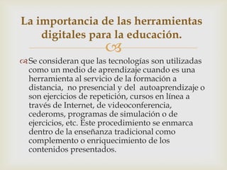 
Se consideran que las tecnologías son utilizadas
como un medio de aprendizaje cuando es una
herramienta al servicio de la formación a
distancia, no presencial y del autoaprendizaje o
son ejercicios de repetición, cursos en línea a
través de Internet, de videoconferencia,
cederoms, programas de simulación o de
ejercicios, etc. Este procedimiento se enmarca
dentro de la enseñanza tradicional como
complemento o enriquecimiento de los
contenidos presentados.
La importancia de las herramientas
digitales para la educación.
 