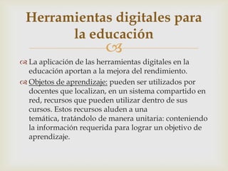 
 La aplicación de las herramientas digitales en la
educación aportan a la mejora del rendimiento.
 Objetos de aprendizaje: pueden ser utilizados por
docentes que localizan, en un sistema compartido en
red, recursos que pueden utilizar dentro de sus
cursos. Estos recursos aluden a una
temática, tratándolo de manera unitaria: conteniendo
la información requerida para lograr un objetivo de
aprendizaje.
Herramientas digitales para
la educación
 