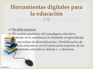 
 *Se bebe destacar:
 *El cambio paulatino del paradigma educativo
centrado en la enseñanza al orientado al aprendizaje.
 *La necesidad de diversificación y flexibilización de
la oferta educativa con el consecuente impulso de las
modalidades educativas abierta y a distancia.
Herramientas digitales para
la educación
 