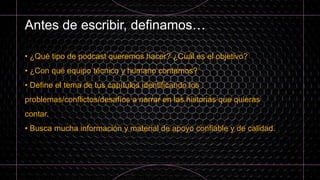 Antes de escribir, definamos…
• ¿Qué tipo de podcast queremos hacer? ¿Cuál es el objetivo?
• ¿Con qué equipo técnico y humano contamos?
• Define el tema de tus capítulos identificando los
problemas/conflictos/desafíos a narrar en las historias que quieras
contar.
• Busca mucha información y material de apoyo confiable y de calidad.
 