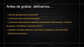 Antes de grabar, definamos…
• ¿Dónde grabaremos el podcast?
• ¿Tenemos claro el guión/escaleta?
• ¿Tenemos materiales en óptimas condiciones (información, material
de apoyo, micrófonos, cámaras, etc.)?
• ¿Nuestrx invitadx sabe de lo que trata el podcast y la entrevista?
• Testeamos el equipo
 