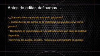 Antes de editar, definamos…
• ¿Qué salió bien y qué salió mal en la grabación?
• ¿Cuáles fueron las partes de la grabación que pueden servir como
gancho?
• Revisamos el guión/escaleta y re-estructuramos con base al material
disponible.
• Definimos los audios, sonidos, música que acompañará al podcast.
 