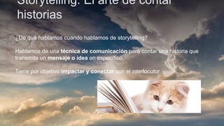 Storytelling: El arte de contar
historias
¿De qué hablamos cuando hablamos de storytelling?
Hablamos de una técnica de comunicación para contar una historia que
transmite un mensaje o idea en específico.
Tiene por objetivo impactar y conectar con el interlocutor
 