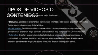 TIPOS DE VIDEOS O
CONTENIDOS
(No son los únicos, pero suelen ser los que mejor funcionan)
• Storytime: Basados en experiencias personales o referidos a actividades grupales o personales
(cuidar siempre la seguridad digital y física)
• Explicatorios: También conocidos como explainers. Sirven para entender mejor algunas
problemáticas o tener un mejor contexto. Explican temas muy complejos con un buen resumen.
• Tutoriales: Enseñan a desarrollar ciertas habilidades o a resolver ciertos problemas de la
cotidianidad. No siempre son técnicos o referidos a herramientas como tales. Puedes existir
tutoriales para entender mejor una lectura como para afrontar un ataque de pánico.
 