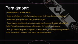Para grabar:
- Limpia la cámara y recarga baterías.
- Graba con el celular en vertical y si es posible usa un micrófono corbatero o manos libres.
- Define roles, quién graba, quién habla, quién ve la luz, etc.
- Revisa el guión detenidamente y varias veces para que al momento de grabar todo salga más
fluido. Puedes leerle a otra persona el guión para ver si se entiende y cómo suena.
- Cada que termines de grabar un segmento y si tienes chance, revisa cómo se está grabando el
video, si está enfocad la cámara o si el sonido está siendo registrado.
 