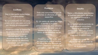 Conflicto:
Dos o más partes enfrentadas
o contrapuestas.
Ej: La subalcaldia de una zona
quiere cerrar una casa comunal
por recorte de presupuesto.
- Podemos contar la historia de
lxs adolescentes de la zona
que defienden el espacio
porque es un lugar de
reuniones donde ven cine,
toman talleres de diferentes
disciplinas, participación
ciudadana, etc.
Problema:
Toda una comunidad/grupo de
personas es afectada por algo
específico
Ej: Un centro de salud se niega
a atender a mujeres
embarazadas los días sábados
y domingos. En este caso el
problema es que vulneran
varios de los derechos de las
madres.
- Podemos contar el por qué
es importante que los centros
de salud den una atención de
calidad y oportuna a madres en
gestación y labor de parto.
Desafio:
Retos y dificultades que plantea
la realidad para poder alcanzar
un objetivo individual o
colectivo
Ej: La actitud adultocentrista de
algún espacio comunitario
donde no permiten la
participación activa de jóvenes,
adolescentes e infantes porque
creen que no saben nada.
- Podemos contar las
propuestas de los jóvenes de
esa comunidad y sus impactos
en la sociedad.
 