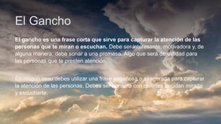 El Gancho
El gancho es una frase corta que sirve para capturar la atención de las
personas que te miran o escuchan. Debe ser interesante, motivadora y, de
alguna manera, debe sonar a una promesa. Algo que será de utilidad para
las personas que te presten atención.
En ningún caso debes utilizar una frase engañosa o exagerada para capturar
la atención de las personas. Debes ser honesta con quienes decidan mirarte
y escucharte.
 
