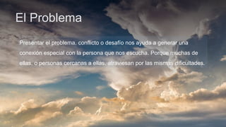 El Problema
Presentar el problema, conflicto o desafío nos ayuda a generar una
conexión especial con la persona que nos escucha. Porque muchas de
ellas, o personas cercanas a ellas, atraviesan por las mismas dificultades.
 