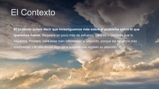 El Contexto
El contexto quiere decir que investiguemos más sobre el problema sobre el que
queremos hablar. Requiere un poco más de esfuerzo, pero es importante que lo
hagamos. Primero, para estar bien informadas y, segundo, porque así tenemos más
credibilidad y le ofrecemos algo útil a quienes nos regalan su atención.
 
