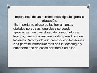 Importancia de las herramientas digitales para la
educación.
Es importante el uso de las herramientas
digitales porque así una clase se puede
aprovechar más con el uso de computadoras/
laptops, para crear ambientes de aprendizaje en
las aulas. Nos ayuda a interactuar con los demás.
Nos permite interactuar más con la tecnología y
hacer otro tipo de cosas por medio de ellas.
 