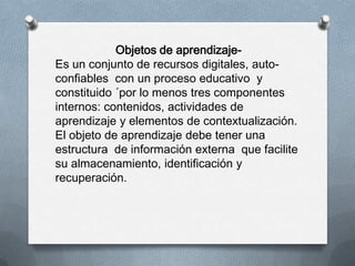 Objetos de aprendizaje-
Es un conjunto de recursos digitales, auto-
confiables con un proceso educativo y
constituido ´por lo menos tres componentes
internos: contenidos, actividades de
aprendizaje y elementos de contextualización.
El objeto de aprendizaje debe tener una
estructura de información externa que facilite
su almacenamiento, identificación y
recuperación.
 