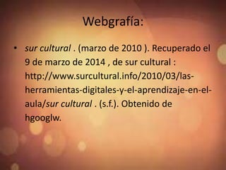 Webgrafía:
• sur cultural . (marzo de 2010 ). Recuperado el
9 de marzo de 2014 , de sur cultural :
http://www.surcultural.info/2010/03/las-
herramientas-digitales-y-el-aprendizaje-en-el-
aula/sur cultural . (s.f.). Obtenido de
hgooglw.
 