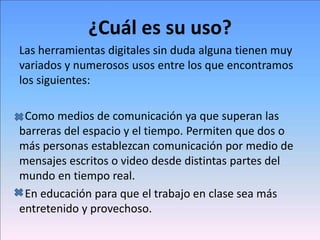 ¿Cuál es su uso?
Las herramientas digitales sin duda alguna tienen muy
variados y numerosos usos entre los que encontramos
los siguientes:
Como medios de comunicación ya que superan las
barreras del espacio y el tiempo. Permiten que dos o
más personas establezcan comunicación por medio de
mensajes escritos o video desde distintas partes del
mundo en tiempo real.
En educación para que el trabajo en clase sea más
entretenido y provechoso.
 