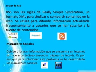 Lector de RSS
RSS son las siglas de Really Simple Syndication, un
formato XML para sindicar o compartir contenido en la
web. Se utiliza para difundir información actualizada
frecuentemente a usuarios que se han suscrito a la
fuente de contenidos.
Marcadores Sociales
Debido a la gran información que se encuentra en internet
se hace muy tedioso encontrar páginas de interés. Es por
eso que para solucionar este problema se ha desarrollado
los marcadores sociales.
 