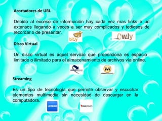 Acortadores de URL
Debido al exceso de información hay cada vez mas links o url
extensos llegando a veces a ser muy complicados y tediosos de
recordar o de presentar.
Disco Virtual
Un disco virtual es aquel servicio que proporciona es espacio
limitado o ilimitado para el almacenamiento de archivos vía online.
Streaming
Es un tipo de tecnología que permite observar y escuchar
elementos multimedia sin necesidad de descargar en la
computadora.
 
