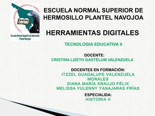 ESCUELA NORMAL SUPERIOR DE
HERMOSILLO PLANTEL NAVOJOA

HERRAMIENTAS DIGITALES
TECNOLOGIA EDUCATIVA II
DOCENTE:
CRISTINA LIZETH GASTÉLUM VALENZUELA
DOCENTES EN FORMACIÓN:
ITZZEL GUADALUPE VALENZUELA
MORALES
DIANA MARÍA ARAUJO FÉLIX
MELISSA YULENNY YANAJARAS FRÍAS
ESPECIALIDA:
HISTORIA II

 