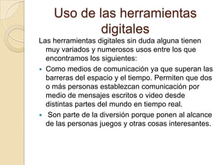 Uso de las herramientas
digitales
Las herramientas digitales sin duda alguna tienen
muy variados y numerosos usos entre los que
encontramos los siguientes:
 Como medios de comunicación ya que superan las
barreras del espacio y el tiempo. Permiten que dos
o más personas establezcan comunicación por
medio de mensajes escritos o video desde
distintas partes del mundo en tiempo real.
 Son parte de la diversión porque ponen al alcance
de las personas juegos y otras cosas interesantes.

 