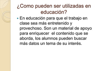 ¿Como pueden ser utilizadas en
educación?


En educación para que el trabajo en
clase sea más entretenido y
provechoso. Son un material de apoyo
para enriquecer el contenido que se
aborda, los alumnos pueden buscar
más datos un tema de su interés.

 