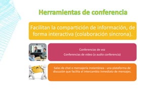 Facilitan la compartición de información, de
forma interactiva (colaboración síncrona).
Conferencias de voz
Conferencias de video (o audio conferencia)
Salas de chat o mensajería instantánea - una plataforma de
discusión que facilita el intercambio inmediato de mensajes.
 