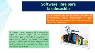 Es el conjunto de los programas de cómputo,
procedimientos, reglas, documentación y datos
asociados, que forman parte de las operaciones de un
sistema de computación.
Se conoce como software al equipamiento
lógico o soporte lógico de un sistema
informático, que comprende el conjunto de los
componentes lógicos necesarios que hacen
posible la realización de tareas específicas, en
contraposición a los componentes físicos que
son llamados hardware.
 