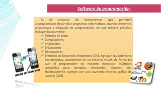 Es el conjunto de herramientas que permiten
al programador desarrollar programas informáticos, usando diferentes
alternativas y lenguajes de programación, de una manera práctica.
Incluyen básicamente:
 Editores de texto
 Compiladores
 Intérpretes
 Enlazadores
 Depuradores
 Entornos de Desarrollo Integrados (IDE): Agrupan las anteriores
herramientas, usualmente en un entorno visual, de forma tal
que el programador no necesite introducir múltiples
comandos para compilar, interpretar, depurar, etc.
Habitualmente cuentan con una avanzada interfaz gráfica de
usuario (GUI).
Software de programación:
 