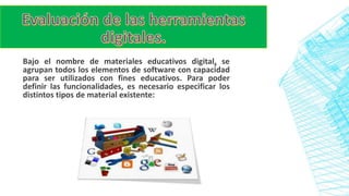 Bajo el nombre de materiales educativos digital, se
agrupan todos los elementos de software con capacidad
para ser utilizados con fines educativos. Para poder
definir las funcionalidades, es necesario especificar los
distintos tipos de material existente:
 