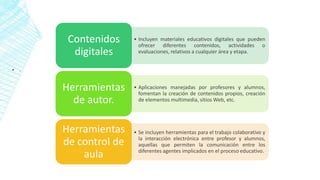 ▪ .
• Incluyen materiales educativos digitales que pueden
ofrecer diferentes contenidos, actividades o
evaluaciones, relativos a cualquier área y etapa.
Contenidos
digitales
• Aplicaciones manejadas por profesores y alumnos,
fomentan la creación de contenidos propios, creación
de elementos multimedia, sitios Web, etc.
Herramientas
de autor.
• Se incluyen herramientas para el trabajo colaborativo y
la interacción electrónica entre profesor y alumnos,
aquellas que permiten la comunicación entre los
diferentes agentes implicados en el proceso educativo.
Herramientas
de control de
aula
 