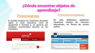 Proyectoagrega
Es posible localizar los materiales deseados
según el nivel educativo, nivel de
agregación o formato y, en general, por
cualquier característica descrita en los
metadatos
ProyectoLearningSpace
En esta biblioteca podemos
encontrar cientos de recursos
educativos, en forma de cursos
online
 