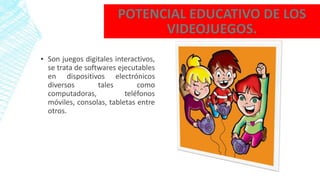 ▪ Son juegos digitales interactivos,
se trata de softwares ejecutables
en dispositivos electrónicos
diversos tales como
computadoras, teléfonos
móviles, consolas, tabletas entre
otros.
 
