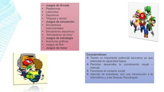  Juegos de Árcade
 Plataformas
 Laberintos
 Deportivos
 “Dispara y olvida”
 Juegos de simulación
 Simuladores
instrumentales
 Simuladores deportivos
 “Simuladores de Dios”
 Juegos de estrategia
 Aventuras gráficas
 Juegos de Rol
 Juegos de mesa
Características:
 Tienen un importante potencial educativo ya que
estimulan la capacidad lógica.
 Permiten desarrollar la coordinación visual –
manual.
 Favorecen el contacto social .
 Además de entretener, son una introducción a la
informática y a las Nuevas Tecnologías.
 
