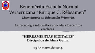 Benemérita Escuela Normal
Veracruzana “Enrique C. Rébsamen”
Licenciatura en Educación Primaria.
La Tecnología informática aplicada a los centros
escolares
“HERRAMIENTAS DIGITALES”
Discípulos de Alma Gema.
25 de marzo de 2014.
 