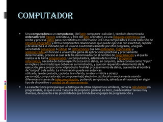 Computador Una computadora o un computador, (del latíncomputare -calcular-), también denominada ordenador (del francésordinateur, y éste del latínordinator), es una máquinaelectrónica que recibe y procesa datos para convertirlos en información útil. Una computadora es una colección de circuitos integrados y otros componentes relacionados que puede ejecutar con exactitud, rapidez y de acuerdo a lo indicado por un usuario o automáticamente por otro programa, una gran variedad de secuencias o rutinas de instrucciones que son ordenadas, organizadas y sistematizadas en función a una amplia gama de aplicaciones prácticas y precisamente determinadas, proceso al cual se le ha denominado con el nombre de programación y al que lo realiza se le llama programador. La computadora, además de la rutina o programa informático, necesita de datos específicos (a estos datos, en conjunto, se les conoce como "Input" en inglés o de entrada) que deben ser suministrados, y que son requeridos al momento de la ejecución, para proporcionar el producto final del procesamiento de datos, que recibe el nombre de "output" o de salida. La información puede ser entonces utilizada, reinterpretada, copiada, transferida, o retransmitida a otra(s) persona(s), computadora(s) o componente(s) electrónico(s) local o remotamente usando diferentes sistemas de telecomunicación, pudiendo ser grabada, salvada o almacenada en algún tipo de dispositivo o unidad de almacenamiento.La característica principal que la distingue de otros dispositivos similares, como la calculadora no programable, es que es una máquina de propósito general, es decir, puede realizar tareas muy diversas, de acuerdo a las posibilidades que brinde los lenguajes de programación y