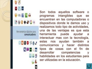 Son todos aquellos software o
programas intangibles que se
encuentran en las computadoras o
dispositivos donde le damos uso y
realizamos todo tipo de actividades,
una de las ventajas es que esta
herramienta puede ayudar a
interactuar mas con la tecnología,
estas nos ayudan también a
comunicarnos y hacer distintos
tipos de cosas con el fin de
desarrollar competencias y
habilidades en los estudiantes para
ser utilizadas en la educación.
 