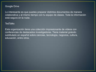 Google Drive
Lo interesante es que puedes preparar distintos documentos de manera
colaborativa y al mismo tiempo con tu equipo de clases. Toda la información
está segura en la nube.
TedTalks
Esta organización tiene una colección impresionante de videos con
conferencias de destacados investigadores. Tiene material gratuito
subtitulado en español sobre ciencias, tecnología, negocios, cultura,
educación, entre otros.
 