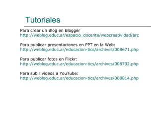Tutoriales Para crear un Blog en Blogger http://weblog.educ.ar/espacio_docente/webcreatividad/archives/001789.php Para publicar presentaciones en PPT en la Web:  http://weblog.educ.ar/educacion-tics/archives/008671.php Para publicar fotos en Flickr: http://weblog.educ.ar/educacion-tics/archives/008732.php Para subir videos a YouTube: http://weblog.educ.ar/educacion-tics/archives/008814.php 