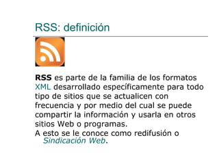 RSS: definición  RSS  es parte de la familia de los formatos  XML  desarrollado específicamente para todo tipo de sitios que se actualicen con frecuencia y por medio del cual se puede compartir la información y usarla en otros sitios Web o programas.  A esto se le conoce como redifusión o  Sindicación Web . 