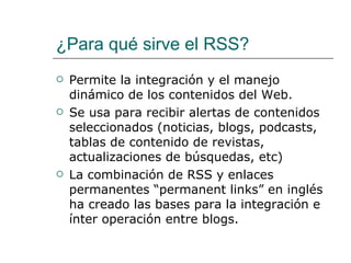 ¿Para qué sirve el RSS?  Permite la integración y el manejo dinámico de los contenidos del Web. Se usa para recibir alertas de contenidos seleccionados (noticias, blogs, podcasts, tablas de contenido de revistas, actualizaciones de búsquedas, etc) La combinación de RSS y enlaces permanentes “permanent links” en inglés  ha creado las bases para la integración e ínter operación entre blogs. 