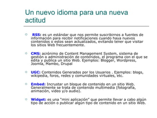 Un nuevo idioma para una nueva actitud   RSS :  es un estándar que nos permite suscribirnos a fuentes de información para recibir notificaciones cuando haya nuevos contenidos o estos sean actualizados, evitando tener que visitar los sitios Web frecuentemente.   CMS:  acrónimo de Content Management System, sistema de gestión o administración de contenidos, el programa con el que se edita y publica un sitio Web. Ejemplos: Blogger, Wordpress, Joomla, Mambo, Drupal  UGC:   Contenidos Generados por los Usuarios . Ejemplos: blogs, wikipedia, foros, redes y comunidades virtuales, etc.  Embed:  Incrustar un bloque de contenido en un sitio Web. Generalmente se trata de contenido multimedia (fotografía, animación, video y/o audio).  Widget:   es una “mini aplicación” que permite llevar a cabo algún tipo de acción o publicar algún tipo de contenido en un sitio Web. 