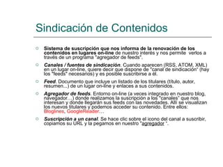 Sindicación de Contenidos Sistema de suscripción que nos informa de la renovación de los contenidos en lugares on-line  de nuestro interés y nos permite  verlos a través de un programa "agregador de feeds".  Canales / fuentes de sindicación . Cuando aparecen (RSS, ATOM, XML) en un lugar on-line, quiere decir que dispone de "canal de sindicación“ (hay los "feeds" necesarios) y es posible suscribirse a él.  Feed . Documento que incluye un listado de los titulares (título, autor, resumen...) de un lugar on-line y enlaces a sus contenidos.  Agregador de feeds . Entorno on-line (a veces integrado en nuestro blog, navegador…) donde realizamos la suscripción a los "canales” que nos interesan y donde llegarán sus feeds con las novedades. Allí se visualizan los nuevos titulares y podemos acceder su contenido. Entre ellos:  Bloglines ,  GoogleReader … Suscripción a un canal . Se hace clic sobre el icono del canal a suscribir, copiamos su URL y la pegamos en nuestro " agregador  “. 
