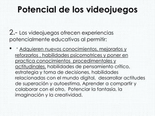 Potencial de los videojuegos
2.- Los videojuegos ofrecen experiencias
potencialmente educativas al permitir:
• · Adquieren nuevos conocimientos, mejorarlos y
reforzarlos , habilidades psicomotrices y poner en
practica conocimientos procedimentales y
actitudinales. habilidades de pensamiento crítico,
estrategia y toma de decisiones, habilidades
relacionadas con el mundo digital, desarrollar actitudes
de superación y autoestima, Aprender a compartir y
colaborar con el otro, Potenciar la fantasía, la
imaginación y la creatividad.
 