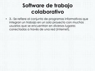 Software de trabajo
colaborativo
• 3.- Se refiere al conjunto de programas informativos que
integran un trabajo en un solo proyecto con muchos
usuarios que se encuentran en diversos lugares
conectadas a través de una red (internet).
 